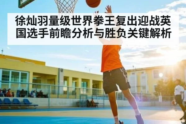 徐灿羽量级世界拳王复出迎战英国选手前瞻分析与胜负关键解析